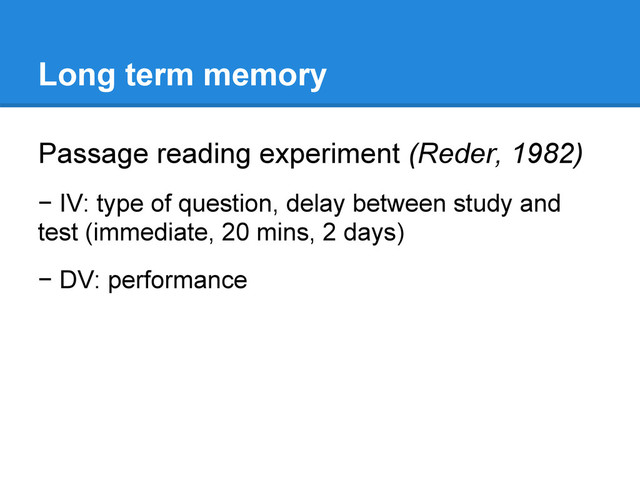 Long term memory
Passage reading experiment (Reder, 1982)
− IV: type of question, delay between study and
test (immediate, 20 mins, 2 days)
− DV: performance
