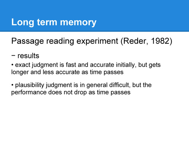 Long term memory
Passage reading experiment (Reder, 1982)
− results
• exact judgment is fast and accurate initially, but gets
longer and less accurate as time passes
• plausibility judgment is in general difficult, but the
performance does not drop as time passes
