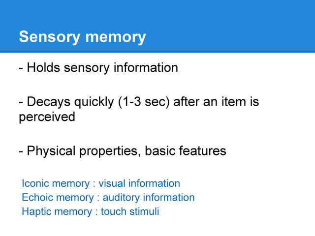 Sensory memory
- Holds sensory information
- Decays quickly (1-3 sec) after an item is
perceived
- Physical properties, basic features
Iconic memory : visual information
Echoic memory : auditory information
Haptic memory : touch stimuli
