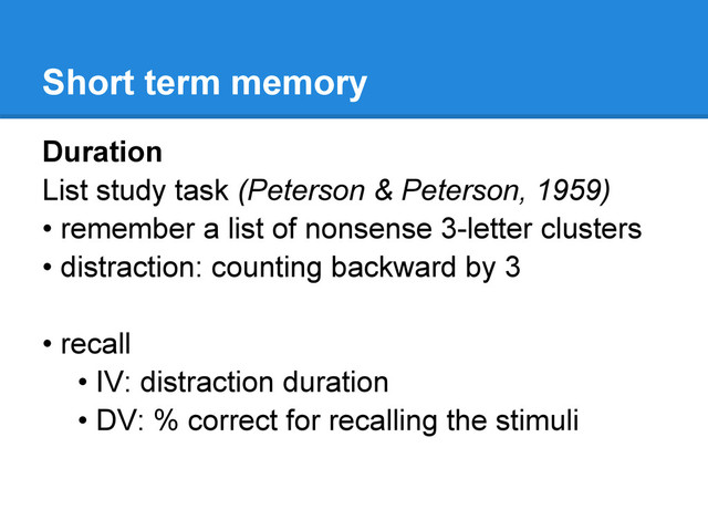 Short term memory
Duration
List study task (Peterson & Peterson, 1959)
• remember a list of nonsense 3-letter clusters
• distraction: counting backward by 3
• recall
• IV: distraction duration
• DV: % correct for recalling the stimuli
