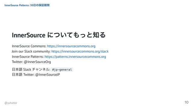 InnerSource
についてもっと知る
InnerSource Commons: https://innersourcecommons.org
Join our Slack community: https://innersourcecommons.org/slack
InnerSource Patterns: https://patterns.innersourcecommons.org
Twitter: @InnerSourceOrg
日本語 Slack
チャンネル: #jp-general
日本語 Twitter: @InnerSourceJP
InnerSource Patterns: 30
日の保証期間
@yuhattor
10
