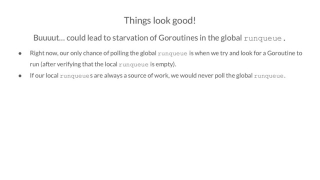 Things look good!
Buuuut… could lead to starvation of Goroutines in the global runqueue.
● Right now, our only chance of polling the global runqueue is when we try and look for a Goroutine to
run (after verifying that the local runqueue is empty).
● If our local runqueues are always a source of work, we would never poll the global runqueue.

