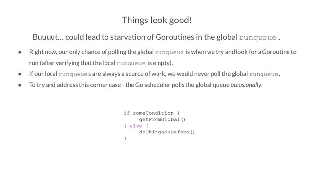 Things look good!
Buuuut… could lead to starvation of Goroutines in the global runqueue.
● Right now, our only chance of polling the global runqueue is when we try and look for a Goroutine to
run (after verifying that the local runqueue is empty).
● If our local runqueues are always a source of work, we would never poll the global runqueue.
● To try and address this corner case - the Go scheduler polls the global queue occasionally.
if someCondition {
getFromGlobal()
} else {
doThingsAsBefore()
}
