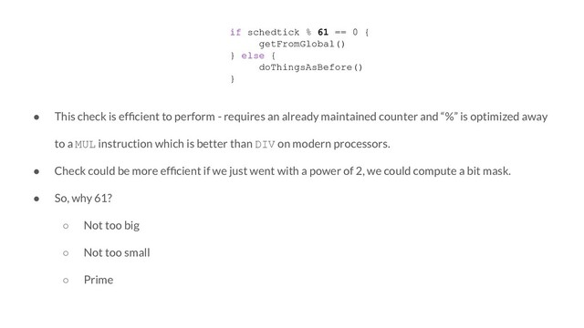 if schedtick % 61 == 0 {
getFromGlobal()
} else {
doThingsAsBefore()
}
● This check is efﬁcient to perform - requires an already maintained counter and “%” is optimized away
to a MUL instruction which is better than DIV on modern processors.
● Check could be more efﬁcient if we just went with a power of 2, we could compute a bit mask.
● So, why 61?
○ Not too big
○ Not too small
○ Prime
