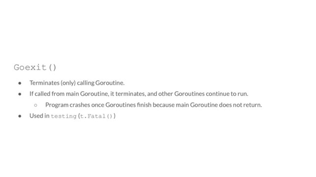 Goexit()
● Terminates (only) calling Goroutine.
● If called from main Goroutine, it terminates, and other Goroutines continue to run.
○ Program crashes once Goroutines ﬁnish because main Goroutine does not return.
● Used in testing (t.Fatal())
