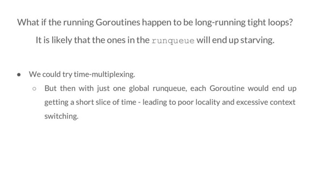 What if the running Goroutines happen to be long-running tight loops?
It is likely that the ones in the runqueue will end up starving.
● We could try time-multiplexing.
○ But then with just one global runqueue, each Goroutine would end up
getting a short slice of time - leading to poor locality and excessive context
switching.
