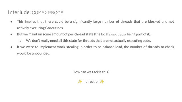 Interlude: GOMAXPROCS
● This implies that there could be a signiﬁcantly large number of threads that are blocked and not
actively executing Goroutines.
● But we maintain some amount of per-thread state (the local runqueue being part of it).
○ We don’t really need all this state for threads that are not actually executing code.
● If we were to implement work-stealing in order to re-balance load, the number of threads to check
would be unbounded.
How can we tackle this?
✨Indirection✨
