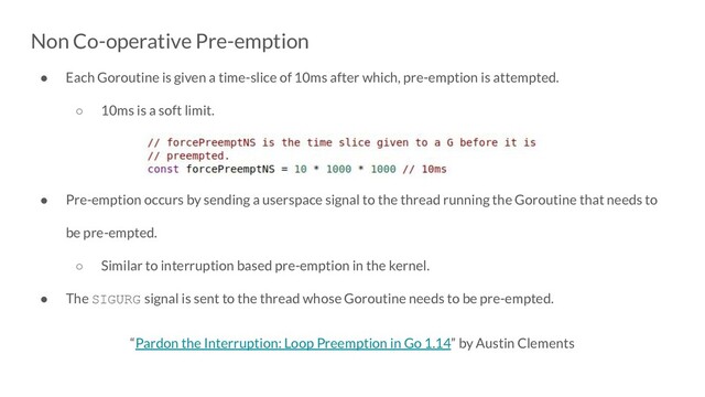 Non Co-operative Pre-emption
● Each Goroutine is given a time-slice of 10ms after which, pre-emption is attempted.
○ 10ms is a soft limit.
● Pre-emption occurs by sending a userspace signal to the thread running the Goroutine that needs to
be pre-empted.
○ Similar to interruption based pre-emption in the kernel.
● The SIGURG signal is sent to the thread whose Goroutine needs to be pre-empted.
“Pardon the Interruption: Loop Preemption in Go 1.14” by Austin Clements
