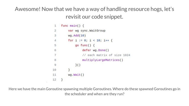 Awesome! Now that we have a way of handling resource hogs, let’s
revisit our code snippet.
Here we have the main Goroutine spawning multiple Goroutines. Where do these spawned Goroutines go in
the scheduler and when are they run?
