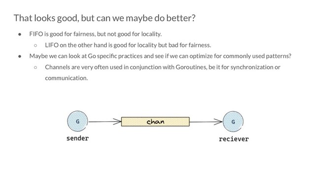 That looks good, but can we maybe do better?
● FIFO is good for fairness, but not good for locality.
○ LIFO on the other hand is good for locality but bad for fairness.
● Maybe we can look at Go speciﬁc practices and see if we can optimize for commonly used patterns?
○ Channels are very often used in conjunction with Goroutines, be it for synchronization or
communication.
