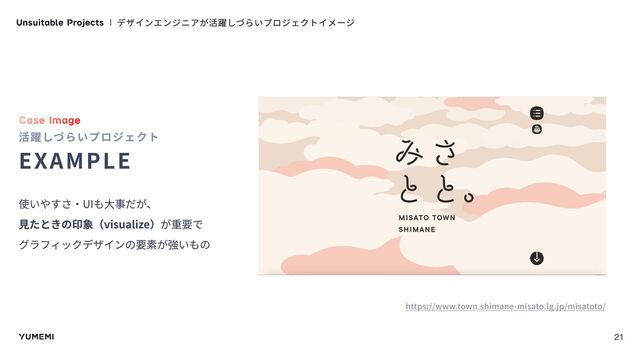 Unsuitable Projects デザインエンジニアが活躍しづらいプロジェクトイメージ
Case Image
活躍しづらいプロジェクト
Example
使いやすさ・UIも大事だが、

見たときの印象（visualize）が重要で

グラフィックデザインの要素が強いもの
https://www.town.shimane-misato.lg.jp/misatoto/
21
