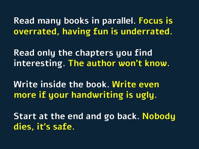 Read many books in parallel. Focus is
overrated, having fun is underrated.
Read only the chapters you find
interesting. The author won’t know.
Write inside the book. Write even
more if your handwriting is ugly.
Start at the end and go back. Nobody
dies, it’s safe.
