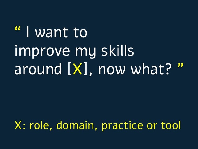 “ I want to
improve my skills
around [X], now what? ”
X: role, domain, practice or tool
