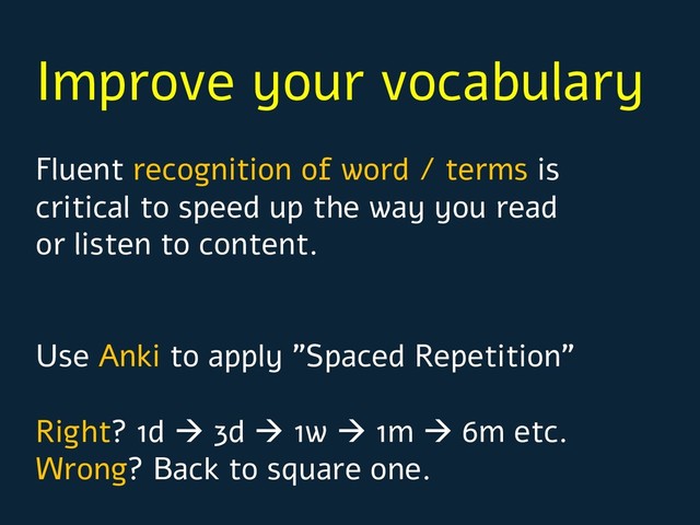 Improve your vocabulary
Fluent recognition of word / terms is
critical to speed up the way you read
or listen to content.
Use Anki to apply ”Spaced Repetition”
Right? 1d à 3d à 1w à 1m à 6m etc.
Wrong? Back to square one.
