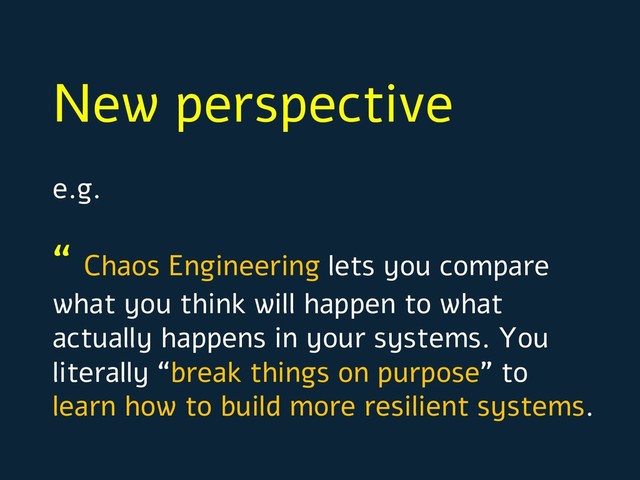 New perspective
e.g.
“ Chaos Engineering lets you compare
what you think will happen to what
actually happens in your systems. You
literally “break things on purpose” to
learn how to build more resilient systems.
