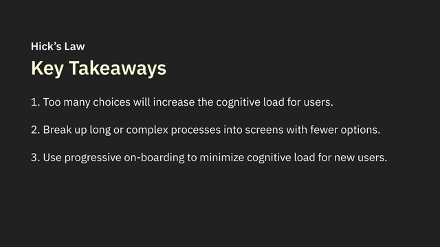Key Takeaways
1. Too many choices will increase the cognitive load for users.
2. Break up long or complex processes into screens with fewer options.
3. Use progressive on-boarding to minimize cognitive load for new users.
Hick’s Law
