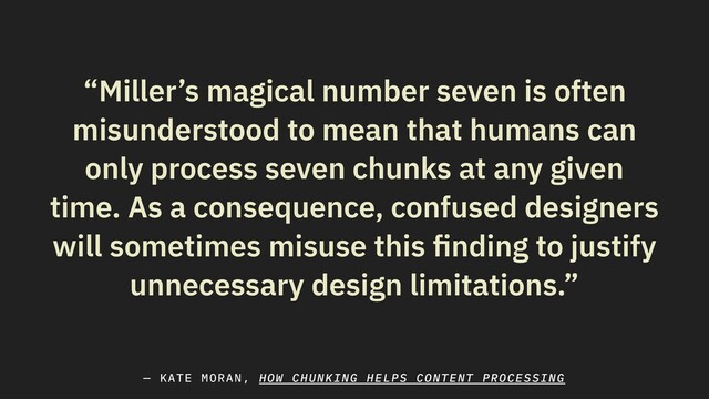 “Miller’s magical number seven is often
misunderstood to mean that humans can
only process seven chunks at any given
time. As a consequence, confused designers
will sometimes misuse this ﬁnding to justify
unnecessary design limitations.”
— KATE MORAN, HOW CHUNKING HELPS CONTENT PROCESSING

