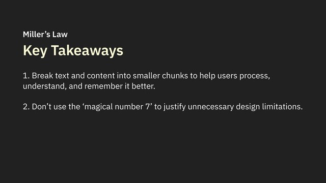 Key Takeaways
1. Break text and content into smaller chunks to help users process,
understand, and remember it better.
2. Don’t use the ‘magical number 7’ to justify unnecessary design limitations.
Miller’s Law
