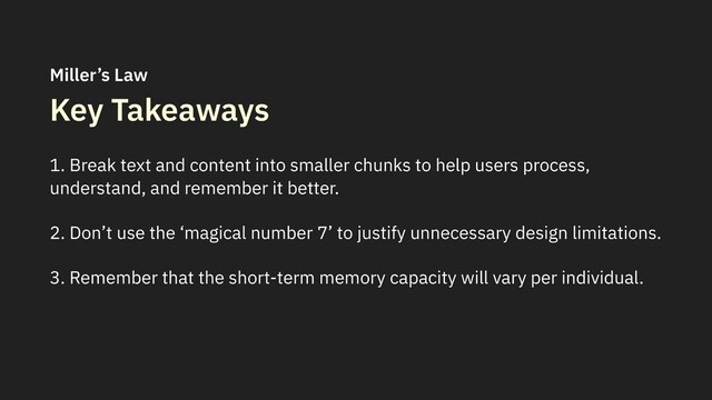 Key Takeaways
1. Break text and content into smaller chunks to help users process,
understand, and remember it better.
2. Don’t use the ‘magical number 7’ to justify unnecessary design limitations.
3. Remember that the short-term memory capacity will vary per individual.
Miller’s Law
