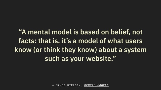 “A mental model is based on belief, not
facts: that is, it’s a model of what users
know (or think they know) about a system
such as your website.”
— JAKOB NIELSEN, MENTAL MODELS
