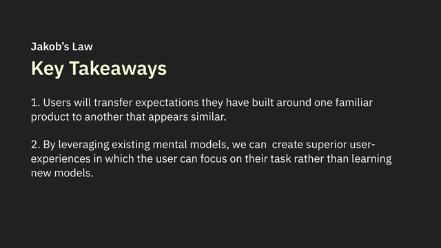 Key Takeaways
1. Users will transfer expectations they have built around one familiar
product to another that appears similar.
2. By leveraging existing mental models, we can create superior user-
experiences in which the user can focus on their task rather than learning
new models.
Jakob’s Law
