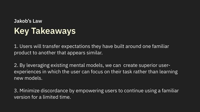 Key Takeaways
1. Users will transfer expectations they have built around one familiar
product to another that appears similar.
2. By leveraging existing mental models, we can create superior user-
experiences in which the user can focus on their task rather than learning
new models.
3. Minimize discordance by empowering users to continue using a familiar
version for a limited time.
Jakob’s Law
