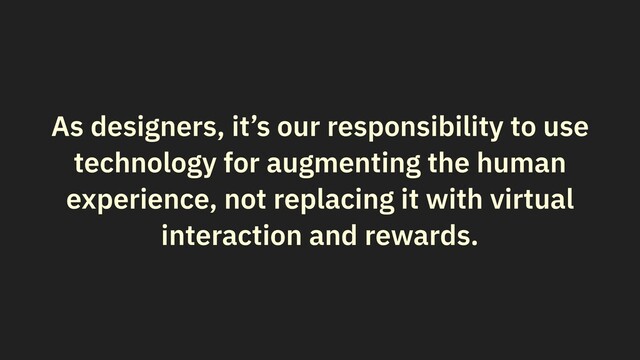 As designers, it’s our responsibility to use
technology for augmenting the human
experience, not replacing it with virtual
interaction and rewards.
