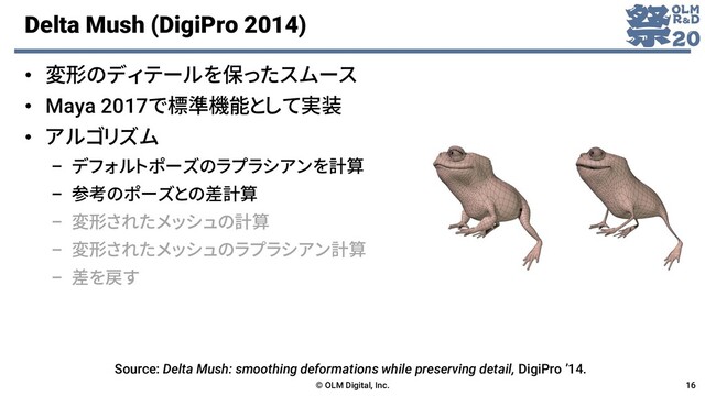 Delta Mush (DigiPro 2014)
• 変形のディテールを保ったスムース
• Maya 2017で標準機能として実装
• アルゴリズム
– デフォルトポーズのラプラシアンを計算
– 参考のポーズとの差計算
– 変形されたメッシュの計算
– 変形されたメッシュのラプラシアン計算
– 差を戻す
© OLM Digital, Inc. 16
Source: Delta Mush: smoothing deformations while preserving detail, DigiPro ’14.
