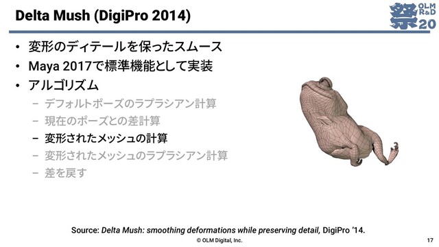 Delta Mush (DigiPro 2014)
© OLM Digital, Inc. 17
• 変形のディテールを保ったスムース
• Maya 2017で標準機能として実装
• アルゴリズム
– デフォルトポーズのラプラシアン計算
– 現在のポーズとの差計算
– 変形されたメッシュの計算
– 変形されたメッシュのラプラシアン計算
– 差を戻す
Source: Delta Mush: smoothing deformations while preserving detail, DigiPro ’14.

