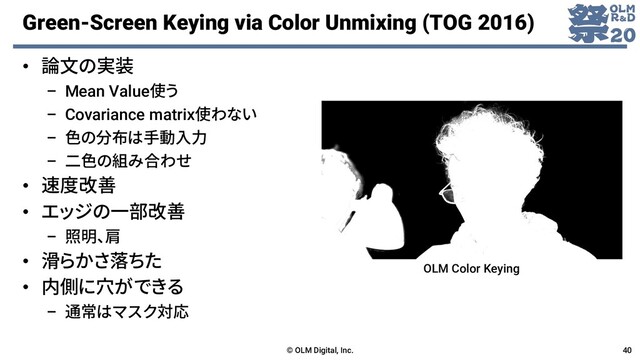 Green-Screen Keying via Color Unmixing (TOG 2016)
• 論文の実装
– Mean Value使う
– Covariance matrix使わない
– 色の分布は手動入力
– 二色の組み合わせ
• 速度改善
• エッジの一部改善
– 照明、肩
• 滑らかさ落ちた
• 内側に穴ができる
– 通常はマスク対応
© OLM Digital, Inc. 40
OLM Color Keying
