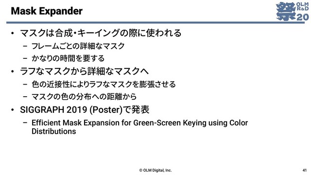 Mask Expander
• マスクは合成・キーイングの際に使われる
– フレームごとの詳細なマスク
– かなりの時間を要する
• ラフなマスクから詳細なマスクへ
– 色の近接性によりラフなマスクを膨張させる
– マスクの色の分布への距離から
• SIGGRAPH 2019 (Poster)で発表
– Efficient Mask Expansion for Green-Screen Keying using Color
Distributions
© OLM Digital, Inc. 41
