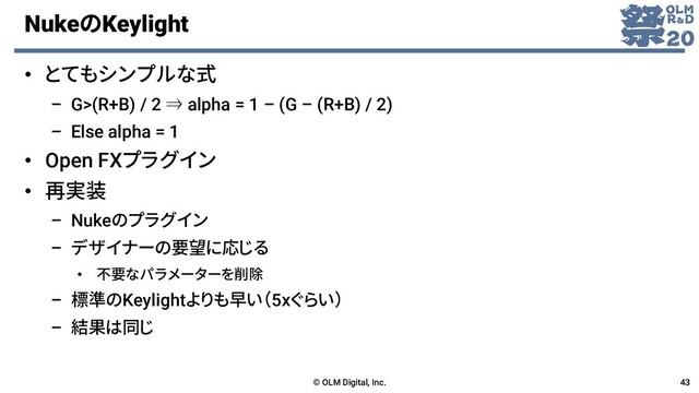 NukeのKeylight
• とてもシンプルな式
– G>(R+B) / 2 ⇒ alpha = 1 – (G – (R+B) / 2)
– Else alpha = 1
• Open FXプラグイン
• 再実装
– Nukeのプラグイン
– デザイナーの要望に応じる
• 不要なパラメーターを削除
– 標準のKeylightよりも早い（5xぐらい）
– 結果は同じ
© OLM Digital, Inc. 43
