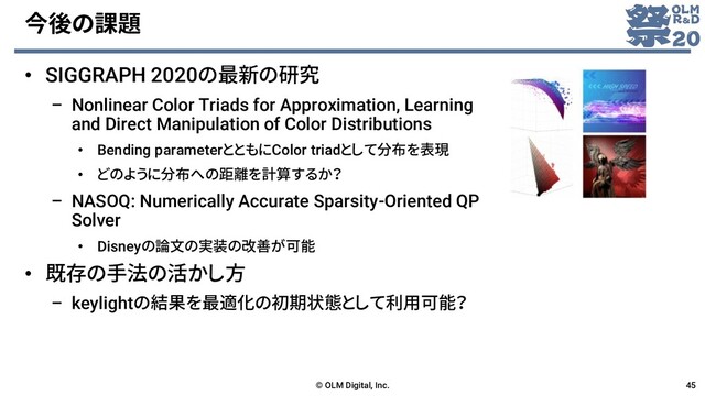 今後の課題
• SIGGRAPH 2020の最新の研究
– Nonlinear Color Triads for Approximation, Learning
and Direct Manipulation of Color Distributions
• Bending parameterとともにColor triadとして分布を表現
• どのように分布への距離を計算するか？
– NASOQ: Numerically Accurate Sparsity-Oriented QP
Solver
• Disneyの論文の実装の改善が可能
• 既存の手法の活かし方
– keylightの結果を最適化の初期状態として利用可能？
© OLM Digital, Inc. 45
