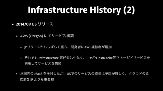 Infrastructure History (2)
• 2014/09 US ϦϦʔε
• AWS (Oregon) ʹͯαʔϏεߏங
• JPϦϦʔε͔Β͠͹Β͘ܦͪɺ։ൃऀʹAWSܦݧऀ͕૿Ճ
• ͦΕͰ΋ Infrastructure ઐ೚ऀ͸গͳ͘ɺRDS΍ElastiCache౳ϚωʔδυαʔϏεΛ
ར༻ͯ͠αʔϏεΛߏங
• USࠃ಺ͷ MaaS Λݕ౼͕ͨ͠ɺUSͰͷαʔϏεͷ੒௕͸༧૝͕೉͘͠ɺΫϥ΢υͷॊ
ೈ͞Λ JP ΑΓ΋ॏཁࢹ
