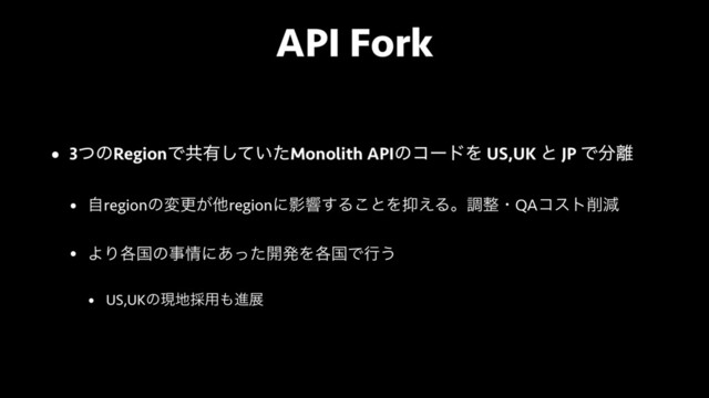 API Fork
• 3ͭͷRegionͰڞ༗͍ͯͨ͠Monolith APIͷίʔυΛ US,UK ͱ JP Ͱ෼཭
• ࣗregionͷมߋ͕ଞregionʹӨڹ͢Δ͜ͱΛ཈͑Δɻௐ੔ɾQAίετ࡟ݮ
• ΑΓ֤ࠃͷࣄ৘ʹ͋ͬͨ։ൃΛ֤ࠃͰߦ͏
• US,UKͷݱ஍࠾༻΋ਐల

