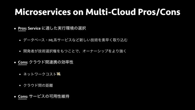 Microservices on Multi-Cloud Pros/Cons
• Pros: Service ʹద࣮ͨ͠ߦ؀ڥͷબ୒
• σʔλϕʔεɾMLܥαʔϏεͳͲ৽͍ٕ͠ज़Λૉૣ͘औΓࠐΉ
• ։ൃऀ͕ٕज़બ୒ݖΛ΋ͭ͜ͱͰɺΦʔφʔγοϓΛΑΓڧ͘
• Cons: Ϋϥ΢υؒ࿈ܞͷޮ཰ੑ
• ωοτϫʔΫίετ
• Ϋϥ΢υؒͷڑ཭
• Cons: αʔϏεͷՄ༻ੑҡ࣋
