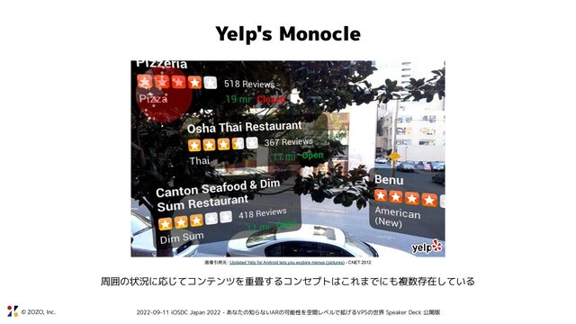 © ZOZO, Inc. 2022-09-11 iOSDC Japan 2022 - あなたの知らないARの可能性を空間レベルで拡げるVPSの世界 Speaker Deck 公開版
Yelp's Monocle
画像引用元: Updated Yelp for Android lets you explore menus (pictures) - CNET 2012
周囲の状況に応じてコンテンツを重畳するコンセプトはこれまでにも複数存在している
