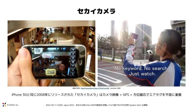 © ZOZO, Inc. 2022-09-11 iOSDC Japan 2022 - あなたの知らないARの可能性を空間レベルで拡げるVPSの世界 Speaker Deck 公開版
セカイカメラ
画像引用元: SekaiCameraDemoVideo of TechCrunch50 - tonchidot, 2008
iPhone 3Gと同じ2008年にリリースされた「セカイカメラ」はカメラ映像 + GPS + 方位磁石でエアタグを平面に重畳
