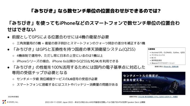 © ZOZO, Inc. 2022-09-11 iOSDC Japan 2022 - あなたの知らないARの可能性を空間レベルで拡げるVPSの世界 Speaker Deck 公開版
「みちびき」なら数センチ単位の位置合わせができるのでは?
「みちびき」を使ってもiPhoneなどのスマートフォンで数センチ単位の位置合わ
せはできない
● 前提としてGPSによる位置合わせには4機の衛星が必要
○ 三角測量用の3機 + 衛星の原子時計とスマートフォンのクォーツ時計の差分を補正する1機
● 「みちびき」はGPSと互換性を持つ国産の準天頂衛星システム(QZSS)
○ 4機体制で運用中、ただし常に日本の上空にいるのは1機以上
○ iPhoneシリーズの場合、iPhone 6s以降からQZSS(L1C/A)を利用できる
● 「みちびき」の性能を100%活用するためには国内の電子基準点に対応した
専用の受信チップが必要となる
○ センチメータ級 測位補強サービスのL6信号の受信が必要
○ スマートフォンに搭載するにはコストやバッテリー消費量の問題がある
画像引用元: iPhone 6s - 技術仕様
画像引用元: みちびき（準天頂衛星システム：QZSS）公式サイト - 内閣府
2022年8月現在
