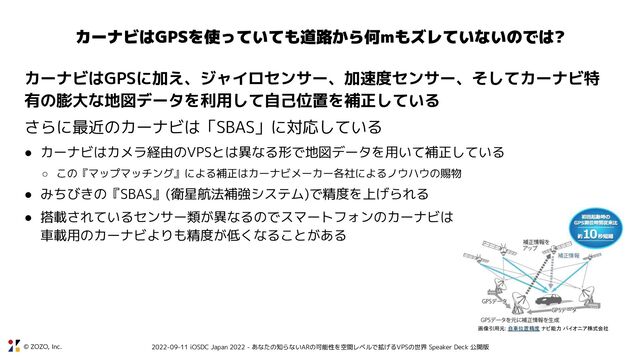 © ZOZO, Inc. 2022-09-11 iOSDC Japan 2022 - あなたの知らないARの可能性を空間レベルで拡げるVPSの世界 Speaker Deck 公開版
カーナビはGPSを使っていても道路から何mもズレていないのでは?
カーナビはGPSに加え、ジャイロセンサー、加速度センサー、そしてカーナビ特
有の膨大な地図データを利用して自己位置を補正している
さらに最近のカーナビは「SBAS」に対応している
● カーナビはカメラ経由のVPSとは異なる形で地図データを用いて補正している
○ この『マップマッチング』による補正はカーナビメーカー各社によるノウハウの賜物
● みちびきの『SBAS』(衛星航法補強システム)で精度を上げられる
● 搭載されているセンサー類が異なるのでスマートフォンのカーナビは
車載用のカーナビよりも精度が低くなることがある
画像引用元: 自車位置精度 ナビ能力 パイオニア株式会社
