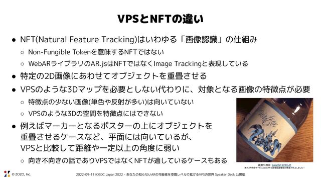 © ZOZO, Inc. 2022-09-11 iOSDC Japan 2022 - あなたの知らないARの可能性を空間レベルで拡げるVPSの世界 Speaker Deck 公開版
VPSとNFTの違い
● NFT(Natural Feature Tracking)はいわゆる「画像認識」の仕組み
○ Non-Fungible Tokenを意味するNFTではない
○ WebARライブラリのAR.jsはNFTではなくImage Trackingと表現している
● 特定の2D画像にあわせてオブジェクトを重畳させる
● VPSのような3Dマップを必要としない代わりに、対象となる画像の特徴点が必要
○ 特徴点の少ない画像(単色や反射が多い)は向いていない
○ VPSのような3Dの空間を特徴点にはできない
● 例えばマーカーとなるポスターの上にオブジェクトを
重畳させるケースなど、平面には向いているが、
VPSと比較して距離や一定以上の角度に弱い
○ 向き不向きの話でありVPSではなくNFTが適しているケースもある
画像引用元: palanAR お知らせ
無料AR作成サービスpalanARで画像認識機能の精度が向上しました！
