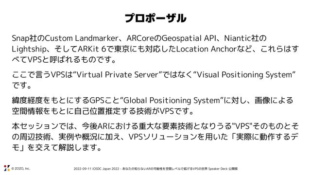 © ZOZO, Inc. 2022-09-11 iOSDC Japan 2022 - あなたの知らないARの可能性を空間レベルで拡げるVPSの世界 Speaker Deck 公開版
Snap社のCustom Landmarker、ARCoreのGeospatial API、Niantic社の
Lightship、そしてARKit 6で東京にも対応したLocation Anchorなど、これらはす
べてVPSと呼ばれるものです。
ここで言うVPSは“Virtual Private Server”ではなく“Visual Positioning System”
です。
緯度経度をもとにするGPSこと“Global Positioning System”に対し、画像による
空間情報をもとに自己位置推定する技術がVPSです。
本セッションでは、今後ARにおける重大な要素技術となりうる"VPS"そのものとそ
の周辺技術、実例や概況に加え、VPSソリューションを用いた「実際に動作するデ
モ」を交えて解説します。
プロポーザル
