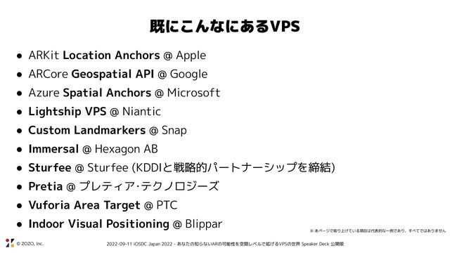 © ZOZO, Inc. 2022-09-11 iOSDC Japan 2022 - あなたの知らないARの可能性を空間レベルで拡げるVPSの世界 Speaker Deck 公開版
既にこんなにあるVPS
● ARKit Location Anchors @ Apple
● ARCore Geospatial API @ Google
● Azure Spatial Anchors @ Microsoft
● Lightship VPS @ Niantic
● Custom Landmarkers @ Snap
● Immersal @ Hexagon AB
● Sturfee @ Sturfee (KDDIと戦略的パートナーシップを締結)
● Pretia @ プレティア･テクノロジーズ
● Vuforia Area Target @ PTC
● Indoor Visual Positioning @ Blippar
※ 本ページで取り上げている項目は代表的な一例であり、すべてではありません
