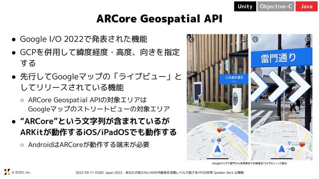 © ZOZO, Inc. 2022-09-11 iOSDC Japan 2022 - あなたの知らないARの可能性を空間レベルで拡げるVPSの世界 Speaker Deck 公開版
ARCore Geospatial API
● Google I/O 2022で発表された機能
● GCPを併用して緯度経度・高度、向きを指定
する
● 先行してGoogleマップの「ライブビュー」と
してリリースされている機能
○ ARCore Geospatial APIの対象エリアは
Googleマップのストリートビューの対象エリア
● “ARCore”という文字列が含まれているが
ARKitが動作するiOS/iPadOSでも動作する
○ AndroidはARCoreが動作する端末が必要
Googleマップで雷門から浅草駅までの経路を「ライブビュー」で表示
Unity Java
Objective-C
