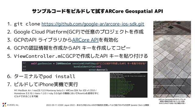 © ZOZO, Inc. 2022-09-11 iOSDC Japan 2022 - あなたの知らないARの可能性を空間レベルで拡げるVPSの世界 Speaker Deck 公開版
サンプルコードをビルドして試すARCore Geospatial API
1. git clone https://github.com/google-ar/arcore-ios-sdk.git
2. Google Cloud Platform(GCP)で任意のプロジェクトを作成
3. GCPのAPI ライブラリからARCore APIを有効化
4. GCPの認証情報を作成からAPI キーを作成してコピー
5. ViewController.mにGCPで作成したAPI キーを貼り付ける
6. ターミナルでpod install
7. ビルドしてiPhone実機で実行
ARCore Geospatial APIのサンプル #1
周囲の情報を取得できていない状態
※ACCURACYは低いほど精度が高い
M1 MacBook Air / macOS 12.5 Monterey beta 5 / ARCore SDK for iOS v1.33.0 /
Homebrew 3.5.10 / rbenv 1.2.0 / ruby 3.0.0p0 の環境においてRosettaを使用せずに
ビルドできることを可能
