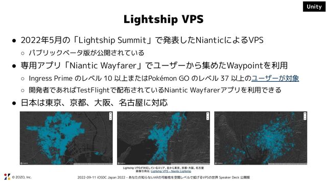 © ZOZO, Inc. 2022-09-11 iOSDC Japan 2022 - あなたの知らないARの可能性を空間レベルで拡げるVPSの世界 Speaker Deck 公開版
Lightship VPS
● 2022年5月の「Lightship Summit」で発表したNianticによるVPS
○ パブリックベータ版が公開されている
● 専用アプリ「Niantic Wayfarer」でユーザーから集めたWaypointを利用
○ Ingress Prime のレベル 10 以上またはPokémon GO のレベル 37 以上のユーザーが対象
○ 開発者であればTestFlightで配布されているNiantic Wayfarerアプリを利用できる
● 日本は東京、京都、大阪、名古屋に対応
Lightship VPSが対応しているエリア、左から東京、京都・大阪、名古屋
画像引用元: Lightship VPS – Niantic Lightship
Unity
