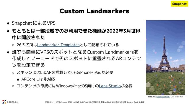 © ZOZO, Inc. 2022-09-11 iOSDC Japan 2022 - あなたの知らないARの可能性を空間レベルで拡げるVPSの世界 Speaker Deck 公開版
Custom Landmarkers
● SnapchatによるVPS
● もともとは一部地域でのみ利用できた機能が2022年3月世界
中に開放された
○ 26の名所はLandmarker Templatesとして配布されている
● 誰でも簡単にVPSのスポットとなるCustom Landmarkersを
作成してノーコードでそのスポットに重畳されるARコンテン
ツを設定できる
○ スキャンにはLiDARを搭載しているiPhone/iPadが必要
■ ARCoreには非対応
○ コンテンツの作成にはWindows/macOS向けのLens Studioが必要
画像引用元: Landmarker Guide - Lens Studio Docs
Snapchat
