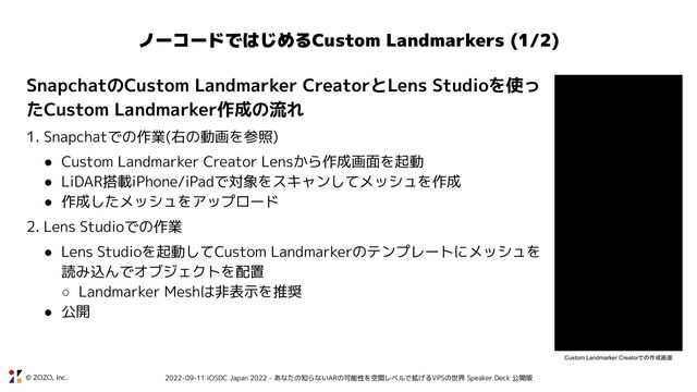© ZOZO, Inc. 2022-09-11 iOSDC Japan 2022 - あなたの知らないARの可能性を空間レベルで拡げるVPSの世界 Speaker Deck 公開版
ノーコードではじめるCustom Landmarkers (1/2)
SnapchatのCustom Landmarker CreatorとLens Studioを使っ
たCustom Landmarker作成の流れ
1. Snapchatでの作業(右の動画を参照)
● Custom Landmarker Creator Lensから作成画面を起動
● LiDAR搭載iPhone/iPadで対象をスキャンしてメッシュを作成
● 作成したメッシュをアップロード
2. Lens Studioでの作業
● Lens Studioを起動してCustom Landmarkerのテンプレートにメッシュを
読み込んでオブジェクトを配置
○ Landmarker Meshは非表示を推奨
● 公開
Custom Landmarker Creatorでの作成画面
