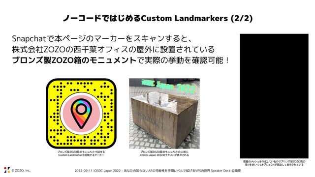 © ZOZO, Inc. 2022-09-11 iOSDC Japan 2022 - あなたの知らないARの可能性を空間レベルで拡げるVPSの世界 Speaker Deck 公開版
ノーコードではじめるCustom Landmarkers (2/2)
Snapchatで本ページのマーカーをスキャンすると、
株式会社ZOZOの西千葉オフィスの屋外に設置されている
ブロンズ製ZOZO箱のモニュメントで実際の挙動を確認可能！
周囲のメッシュを作成しているのでブロンズ製ZOZO箱の
周りを歩いてもオブジェクトが固定して表示されている
ブロンズ製ZOZO箱のモニュメントの上部に
iOSDC Japan 2022のテキストが表示される
ブロンズ製ZOZO箱のモニュメントで試せる
Custom Landmarkerを起動するマーカー
