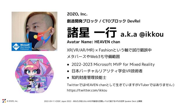 © ZOZO, Inc. 2022-09-11 iOSDC Japan 2022 - あなたの知らないARの可能性を空間レベルで拡げるVPSの世界 Speaker Deck 公開版
ZOZO, Inc.
創造開発ブロック / CTOブロック DevRel
諸星 一行 a.k.a @ikkou
Avatar Name: HEAVEN chan
XR(VR/AR/MR) × Fashionという軸で試行錯誤中
メタバースやWeb3も守備範囲
● 2022-2023 Microsoft MVP for Mixed Reality
● 日本バーチャルリアリティ学会VR技術者
● 知的財産管理技能士
TwitterではHEAVEN chanとして生きていますがVTuberではありません:)
https://twitter.com/ikkou
